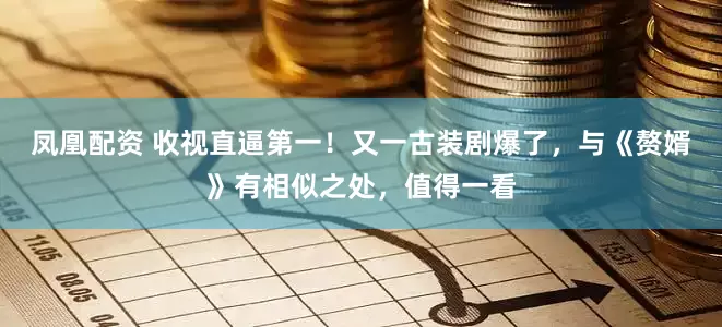 凤凰配资 收视直逼第一！又一古装剧爆了，与《赘婿》有相似之处，值得一看