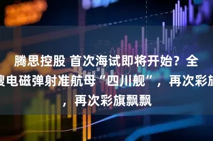 腾思控股 首次海试即将开始？全球首艘电磁弹射准航母“四川舰”，再次彩旗飘飘