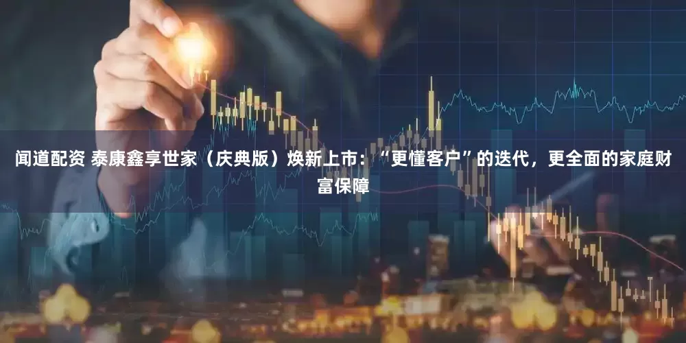 闻道配资 泰康鑫享世家（庆典版）焕新上市：“更懂客户”的迭代，更全面的家庭财富保障