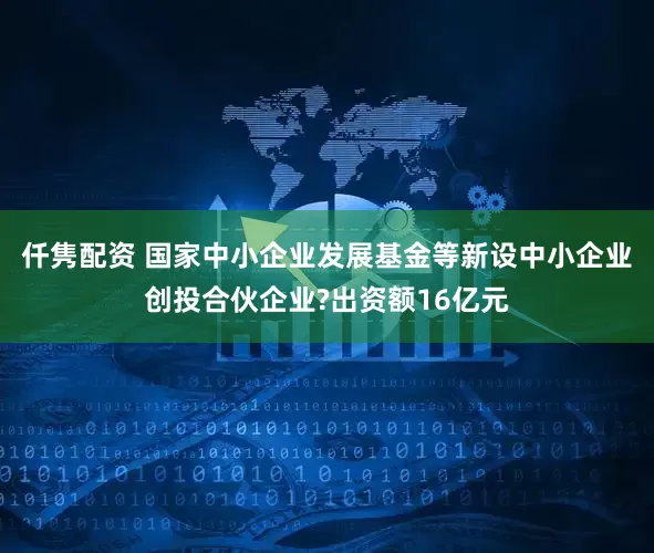 仟隽配资 国家中小企业发展基金等新设中小企业创投合伙企业?出资额16亿元