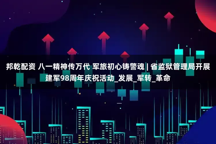 邦乾配资 八一精神传万代 军旅初心铸警魂 | 省监狱管理局开展建军98周年庆祝活动_发展_军转_革命