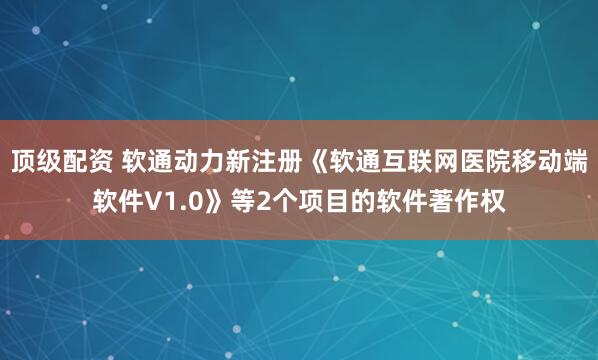 顶级配资 软通动力新注册《软通互联网医院移动端软件V1.0》等2个项目的软件著作权