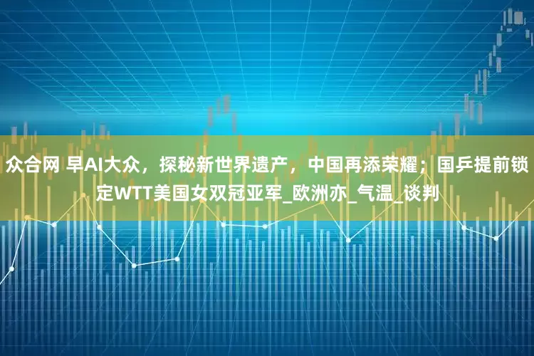 众合网 早AI大众，探秘新世界遗产，中国再添荣耀；国乒提前锁定WTT美国女双冠亚军_欧洲亦_气温_谈判