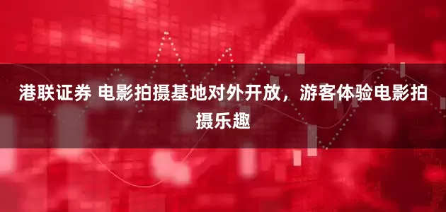 港联证券 电影拍摄基地对外开放，游客体验电影拍摄乐趣