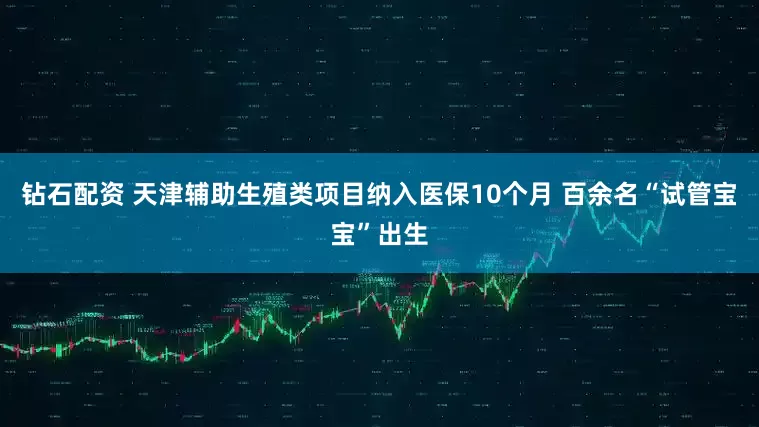 钻石配资 天津辅助生殖类项目纳入医保10个月 百余名“试管宝宝”出生