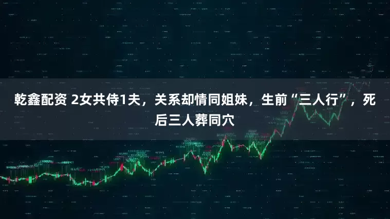 乾鑫配资 2女共侍1夫,关系却情同姐妹,生前“三人行”,死后三人葬同穴