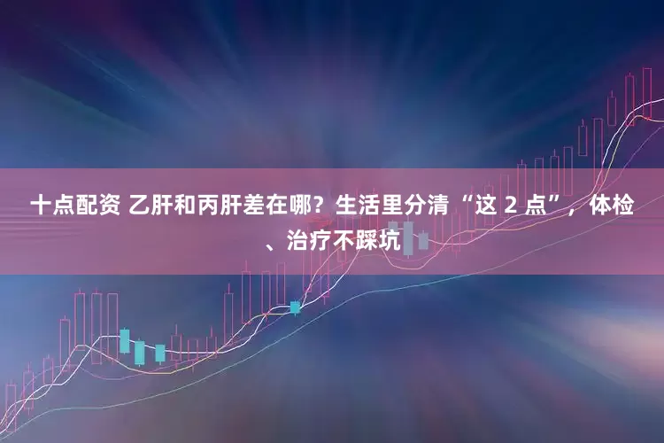 十点配资 乙肝和丙肝差在哪？生活里分清 “这 2 点”，体检、治疗不踩坑