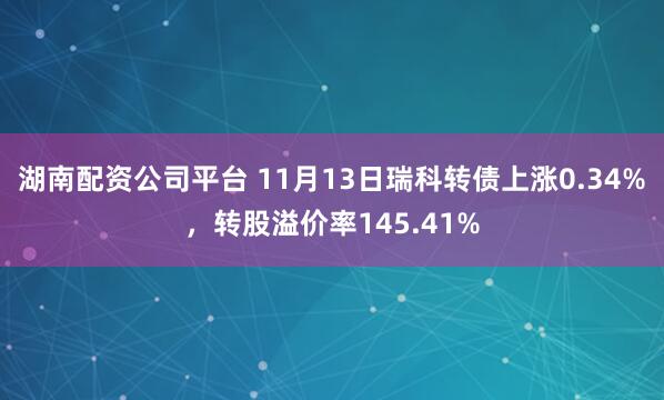 湖南配资公司平台 11月13日瑞科转债上涨0.34%，转股溢价率145.41%